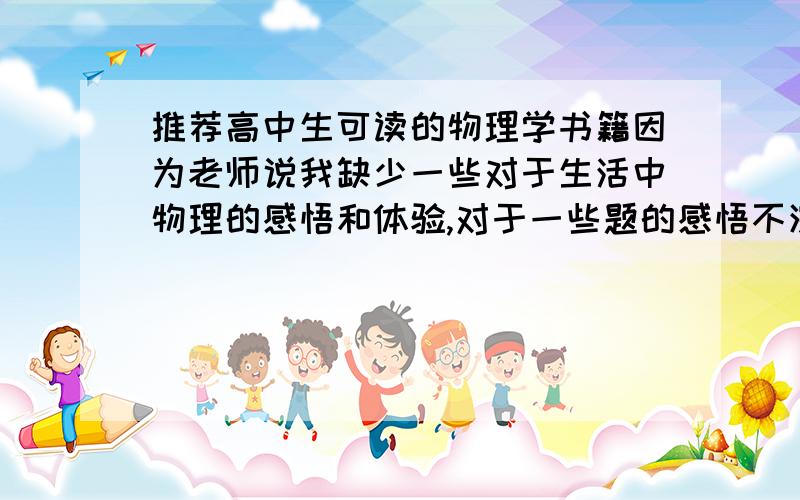 推荐高中生可读的物理学书籍因为老师说我缺少一些对于生活中物理的感悟和体验,对于一些题的感悟不深,而且我自己队物理也很感兴趣,所以想了解一下,请帮忙推荐几本,