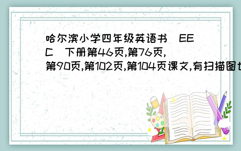 哈尔滨小学四年级英语书（EEC）下册第46页,第76页,第90页,第102页,第104页课文,有扫描图也可,路过的请绕行,有诚意的请帮忙扫描一下,