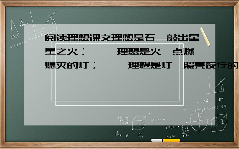 阅读理想课文理想是石,敲出星星之火； 　　理想是火,点燃熄灭的灯； 　　理想是灯,照亮夜行的路； 　　理想是路,引你走到黎明.　　饥寒的年代里,理想是温饱； 　　温饱的年代里,理想