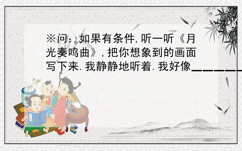 ※问：如果有条件,听一听《月光奏鸣曲》,把你想象到的画面写下来.我静静地听着.我好像▁▁▁▁▁▁▁▁▁▁▁▁▁▁▁▁▁▁▁▁▁▁▁▁▁▁▁▁▁▁▁▁▁▁▁▁▁▁▁▁▁▁▁▁