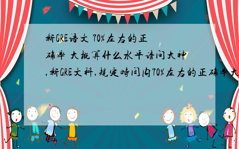 新GRE语文 70%左右的正确率 大概算什么水平请问大神,新GRE文科,规定时间内70%左右的正确率大概算什么水平啊?能拿几分?去考试是不是属于浪费钱的行为?话说现在提问都要5个财富值,通胀啊～