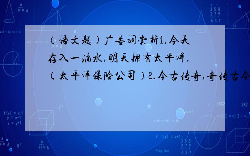 （语文题)广告词赏析1.今天存入一滴水,明天拥有太平洋.（太平洋保险公司）2.今古传奇,奇传古今.（湖北《今古传奇》杂志）3.你不理财,财不理你.（上海世纪出版集团《理财》周刊）4.听您