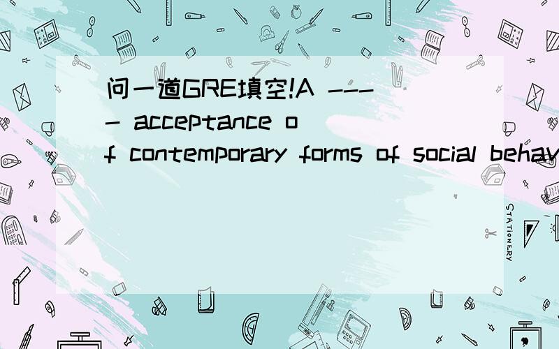 问一道GRE填空!A ---- acceptance of contemporary forms of social behavior has misled a few into believing that values in conflict with the present age are for all practical purposes ------A casual --reliableB superficial -- trenchentC complacent