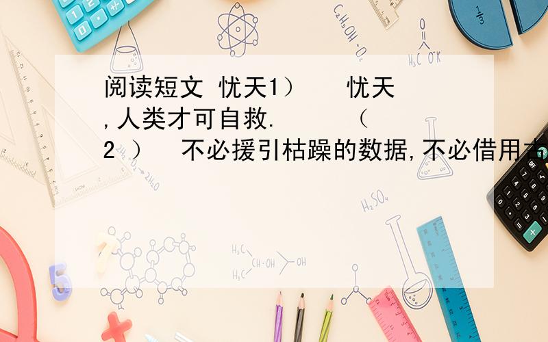 阅读短文 忧天1）   忧天,人类才可自救.     （2 ）  不必援引枯躁的数据,不必借用古老的格言,我们只须用肉眼仰望一下头顶的天空,就应当惊愕的承认：它早已不是天的原稿,已经被“现代文