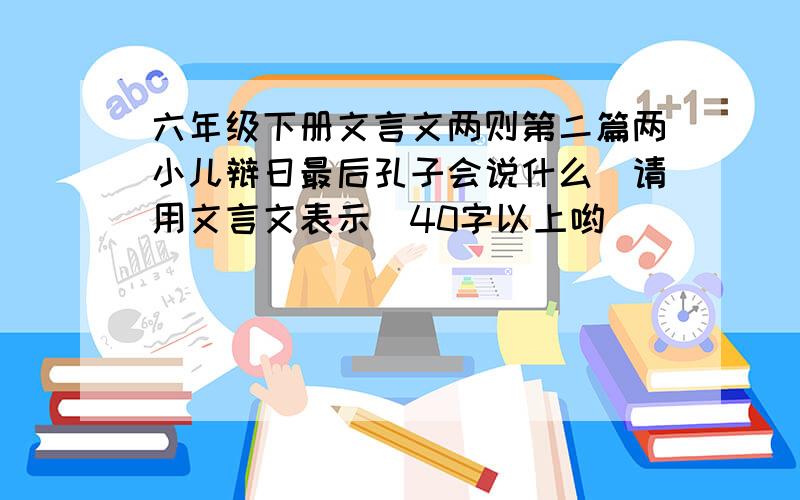 六年级下册文言文两则第二篇两小儿辩日最后孔子会说什么（请用文言文表示）40字以上哟