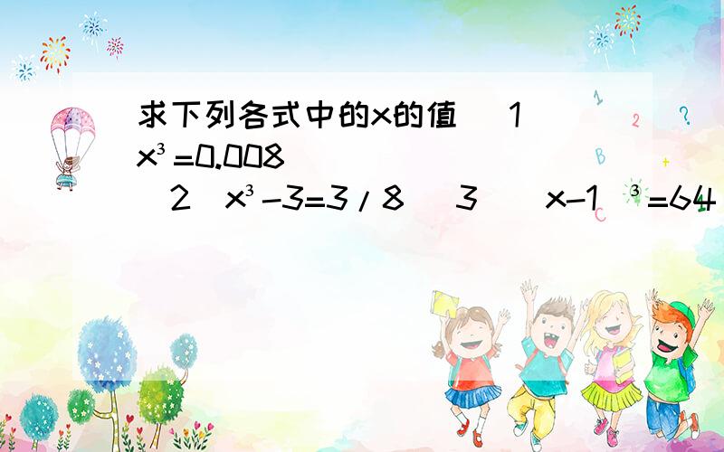 求下列各式中的x的值 （1）x³=0.008 （2）x³-3=3/8 （3）（x-1）³=64