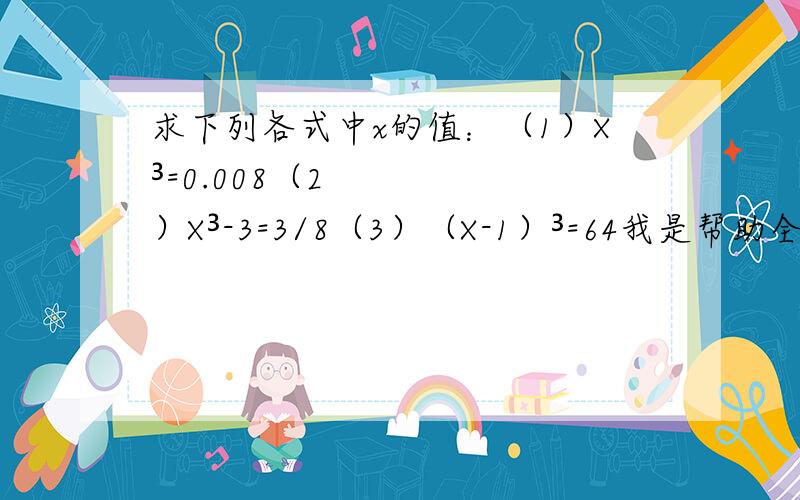 求下列各式中x的值：（1）X³=0.008（2）X³-3=3/8（3）（X-1）³=64我是帮助全人类的,先回答先得奖!