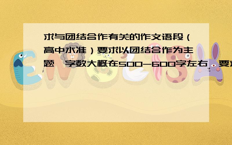 求与团结合作有关的作文语段（高中水准）要求以团结合作为主题,字数大概在500-600字左右,要求语言优美,有文采,最好是原创,要是复制别人的也行,但不能复制太出名的,如果文章好的话酌情