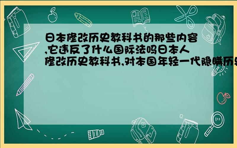 日本修改历史教科书的那些内容,它违反了什么国际法吗日本人修改历史教科书,对本国年轻一代隐瞒历史真相,美化侵略战争,想问下修改历史教科书的那些内容,隐瞒了那些真相,我想这肯定是