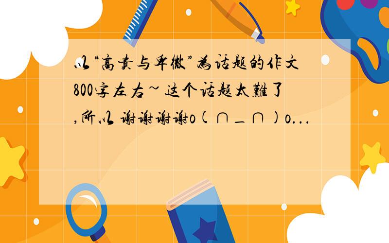 以“高贵与卑微”为话题的作文800字左右~这个话题太难了,所以 谢谢谢谢o(∩_∩)o...