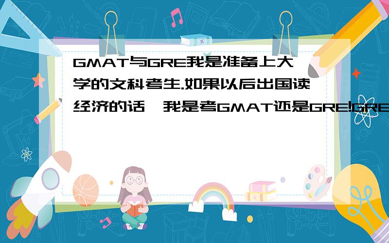 GMAT与GRE我是准备上大学的文科考生.如果以后出国读经济的话,我是考GMAT还是GRE!GRE的考试内容 那些理科的嘛,我是文科考生!