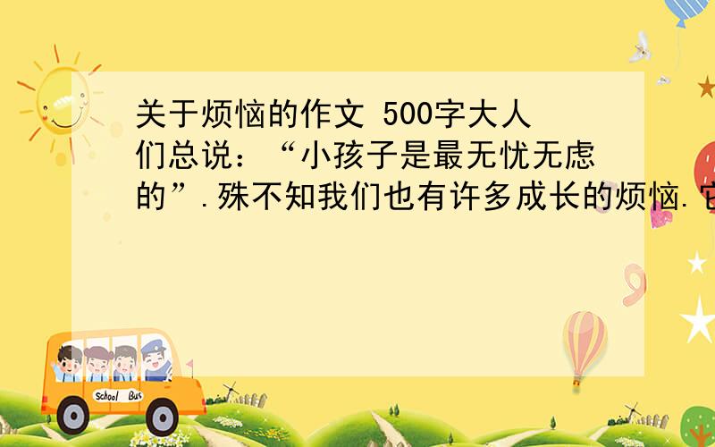 关于烦恼的作文 500字大人们总说：“小孩子是最无忧无虑的”.殊不知我们也有许多成长的烦恼.它们有的来自学习的压力,有点来自家庭的种种困扰,有的来自与同学交往……你的烦恼是什么?