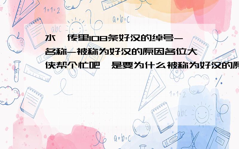 水浒传里108条好汉的绰号-名称-被称为好汉的原因各位大侠帮个忙吧,是要为什么被称为好汉的原因,不要什么天机星什么的,要这108好汉在这么多土匪中却能被人成为好汉的原因,在线等~~~~~~可