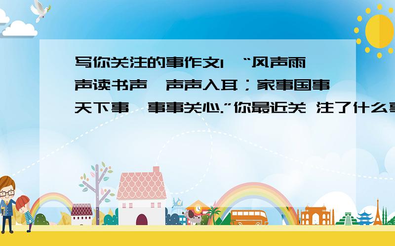 写你关注的事作文1、“风声雨声读书声,声声入耳；家事国事天下事,事事关心.”你最近关 注了什么事情?请写一写你关注的事