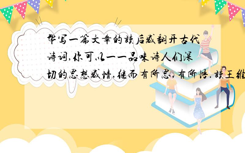 帮写一篇文章的读后感翻开古代诗词,你可以一一品味诗人们深切的思想感情,继而有所思,有所悟.读王维、孟浩然,你懂得了什么是钟情山水；读杜甫、白居易,你懂得了什么 是忧民情结；读辛