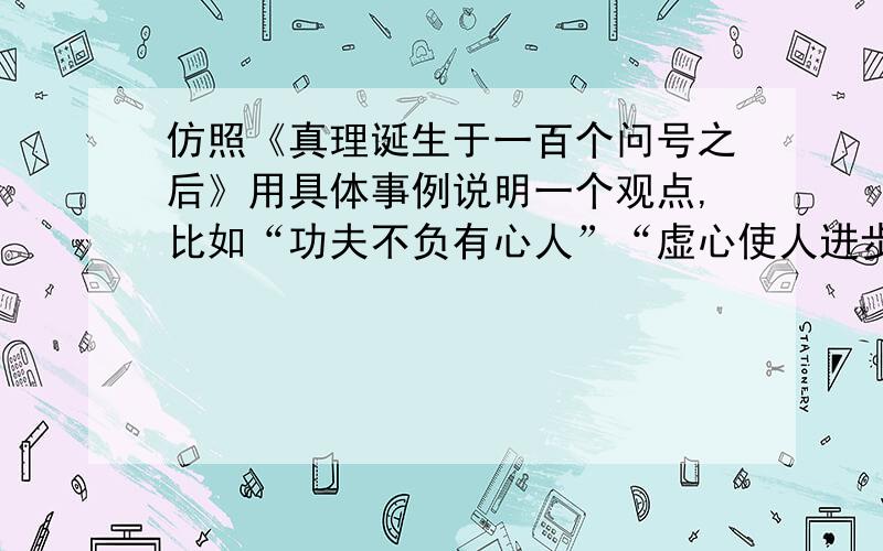 仿照《真理诞生于一百个问号之后》用具体事例说明一个观点,比如“功夫不负有心人”“虚心使人进步,骄傲使人落后”要好的,250字左右,我想了想╭(╯^╰)╮还是300字好，o(╯□╰)o这样的