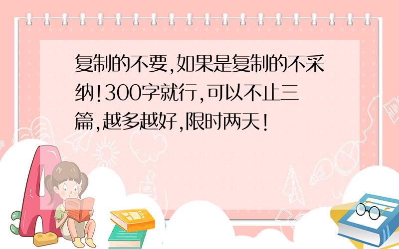 复制的不要,如果是复制的不采纳!300字就行,可以不止三篇,越多越好,限时两天!