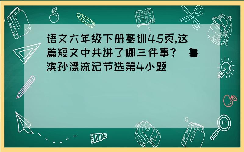 语文六年级下册基训45页,这篇短文中共讲了哪三件事?（鲁滨孙漂流记节选第4小题）