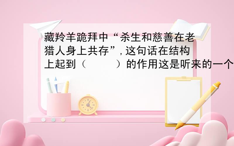 藏羚羊跪拜中“杀生和慈善在老猎人身上共存”,这句话在结构上起到（     ）的作用这是听来的一个西藏故事.故事发生的年代距今有好些年了,可是,我每次乘车穿过藏北无人区时总会不由自