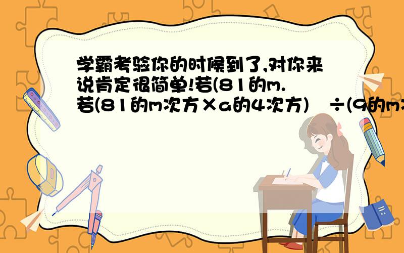 学霸考验你的时候到了,对你来说肯定很简单!若(81的m.若(81的m次方×a的4次方)²÷(9的m次方×a²)²÷(3的m次方×a的2-n次方)²=81的n+1次方,求m+n的值...