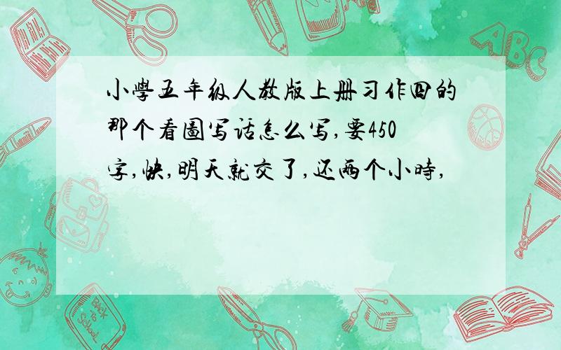 小学五年级人教版上册习作四的那个看图写话怎么写,要450字,快,明天就交了,还两个小时,