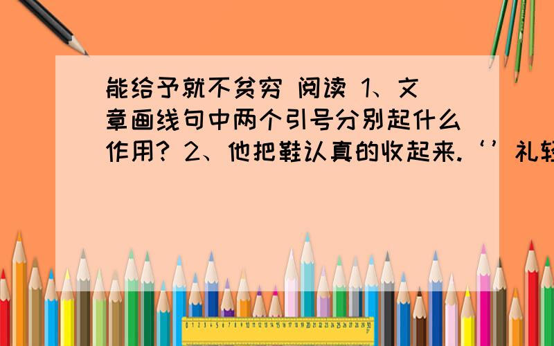 能给予就不贫穷 阅读 1、文章画线句中两个引号分别起什么作用? 2、他把鞋认真的收起来.‘’礼轻意重啊!在文中找出和这句话相照应的语句.3、老师对待女孩的做法好吗?为什么?4、老师带她