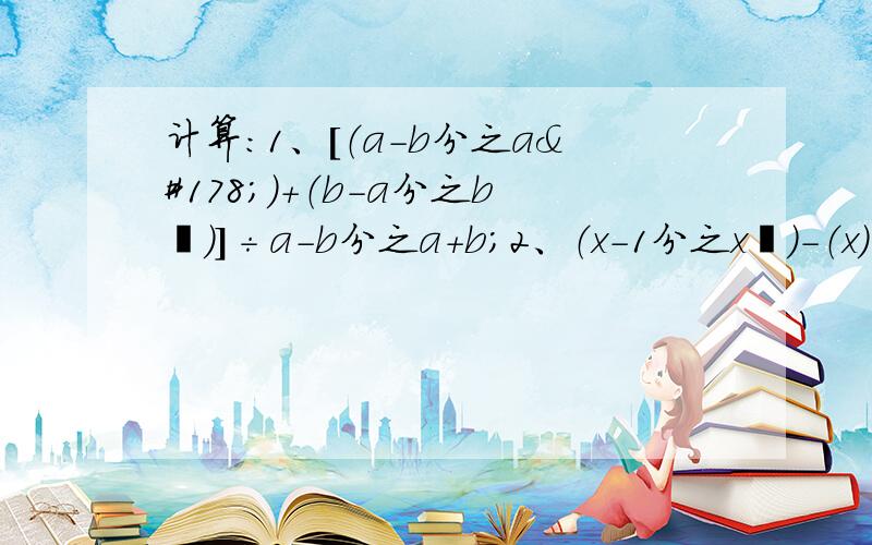 计算：1、[（a-b分之a²）+（b-a分之b²）]÷a-b分之a+b；2、（x-1分之x²）-（x）-（1）3、[（x²+x分之x³-x²）-（x+1分之1-x²）]÷x+1分之2x+14、[(a²-4a+4分之a-1)-(a²-2a分之a+2