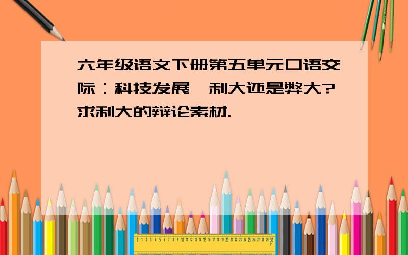 六年级语文下册第五单元口语交际：科技发展,利大还是弊大?求利大的辩论素材.