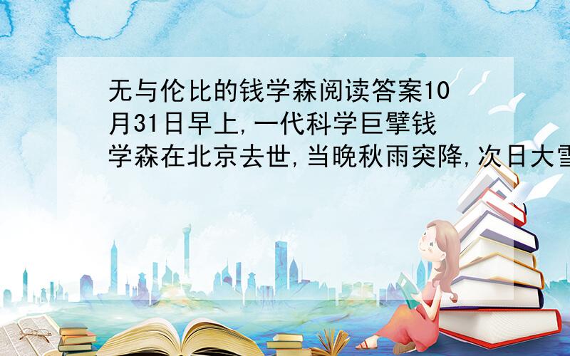 无与伦比的钱学森阅读答案10月31日早上,一代科学巨擘钱学森在北京去世,当晚秋雨突降,次日大雪纷飞,可谓天人共泣,举国同悲.寿终而寝,本是正常不过的事,但是钱老的离去却让我们格外地不