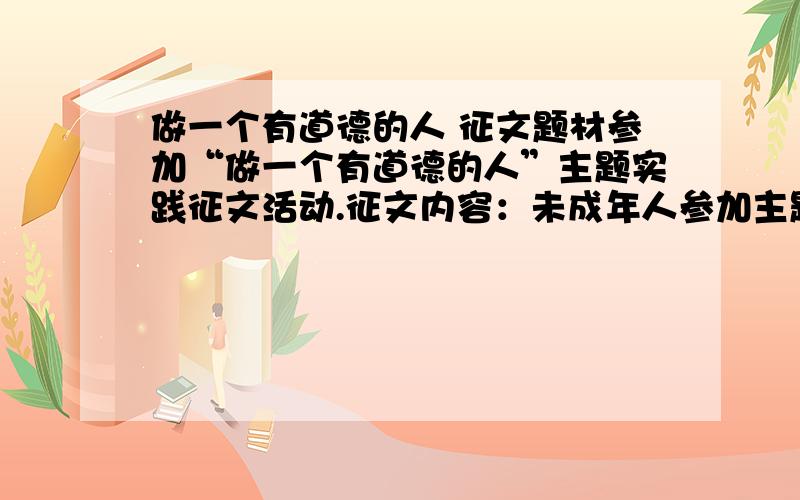 做一个有道德的人 征文题材参加“做一个有道德的人”主题实践征文活动.征文内容：未成年人参加主题实践活动的收获体会；活动中涌现出来的先进个人典型事例等.体裁不限,500字左右.