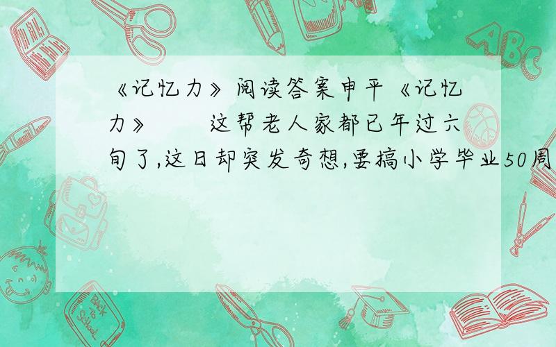 《记忆力》阅读答案申平《记忆力》　　这帮老人家都已年过六旬了,这日却突发奇想,要搞小学毕业50周年同学会.　　50年,整整半个世纪.岁月的风霜早已染白了他们的头发,揉皱了他们的面庞