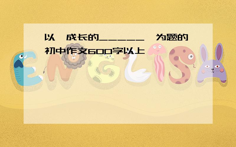 以《成长的_____》为题的初中作文600字以上,