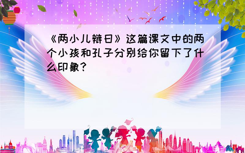 《两小儿辩日》这篇课文中的两个小孩和孔子分别给你留下了什么印象?