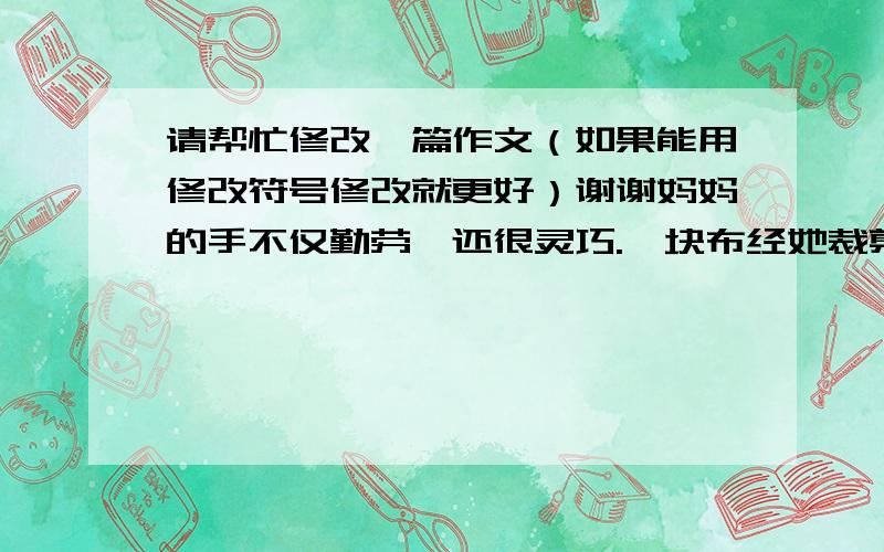 请帮忙修改一篇作文（如果能用修改符号修改就更好）谢谢妈妈的手不仅勤劳,还很灵巧.一块布经她裁剪就成为样式鲜艳的裙子；一套旧衣服,经她拼凑就能改成我喜欢的新衣；几个线团,经她