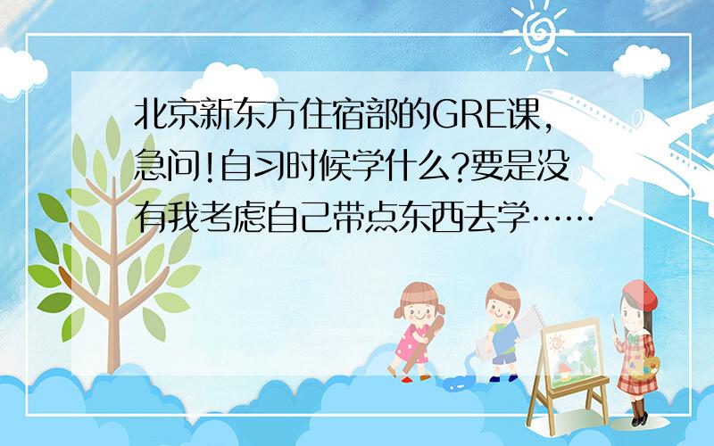 北京新东方住宿部的GRE课,急问!自习时候学什么?要是没有我考虑自己带点东西去学……