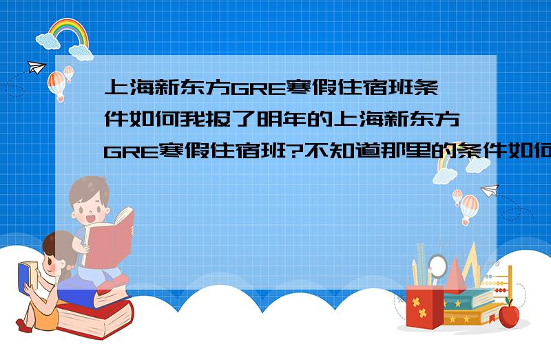 上海新东方GRE寒假住宿班条件如何我报了明年的上海新东方GRE寒假住宿班?不知道那里的条件如何?自己需要带哪些东西去?