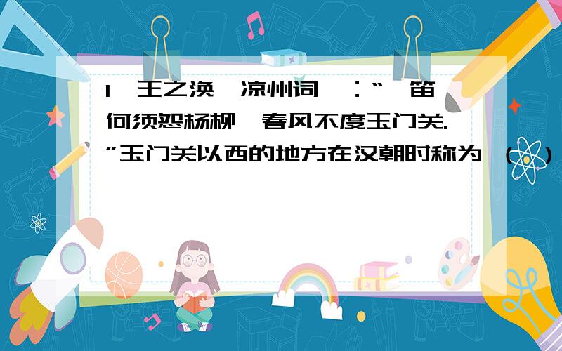 1、王之涣《凉州词》：“羌笛何须怨杨柳,春风不度玉门关.”玉门关以西的地方在汉朝时称为 （ ） A．大秦 B．西域 C．安息 D．新疆