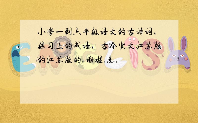 小学一到六年级语文的古诗词、练习上的成语、古今贤文江苏版的江苏版的,谢啦.急.