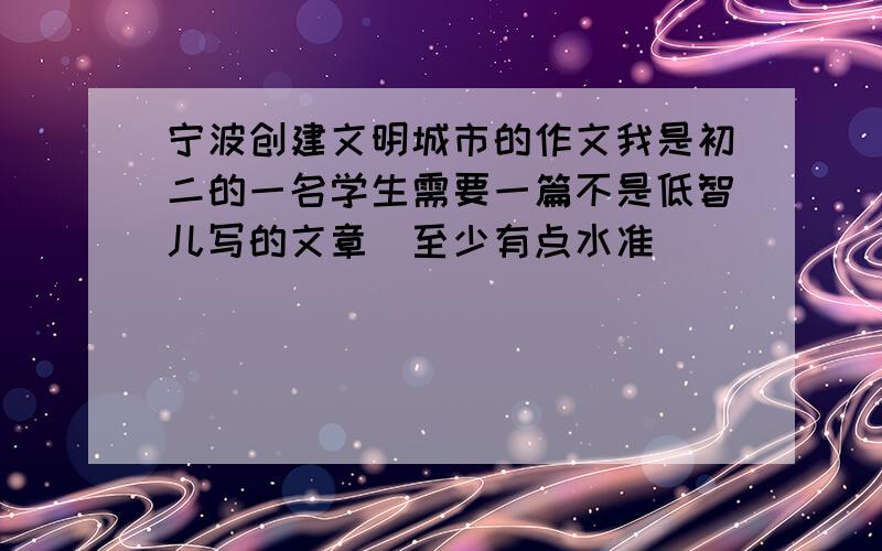 宁波创建文明城市的作文我是初二的一名学生需要一篇不是低智儿写的文章（至少有点水准