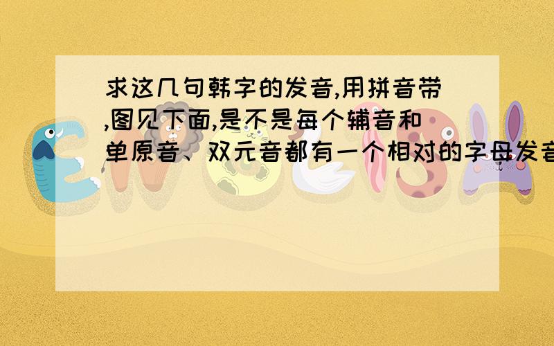 求这几句韩字的发音,用拼音带,图见下面,是不是每个辅音和单原音、双元音都有一个相对的字母发音并且只有一个?如果是,那都是什么?帮我标出好么?不是的话帮我把他们的音都标出来好么?