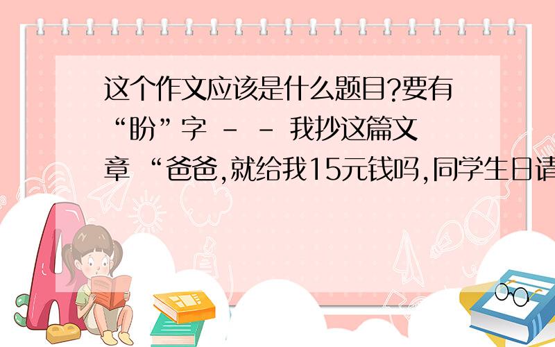 这个作文应该是什么题目?要有“盼”字 - - 我抄这篇文章 “爸爸,就给我15元钱吗,同学生日请客,”放学回到家,我向爸爸发起进攻.“唉,这……”爸爸叹了口气,“你同学怎么天天过生日呀?”