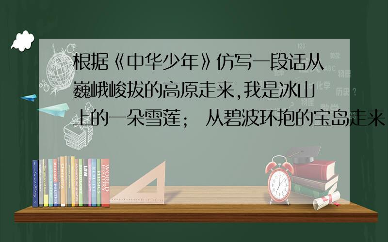 根据《中华少年》仿写一段话从巍峨峻拔的高原走来,我是冰山上的一朵雪莲； 从碧波环抱的宝岛走来,我是海风中的一只乳燕； 从苍苍茫茫的草原走来,我是蓝天下翱（áo）翔的雏鹰； 从七