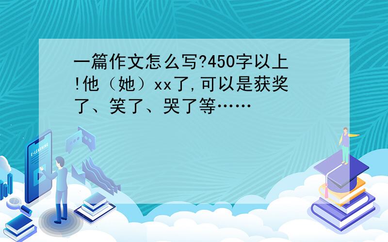 一篇作文怎么写?450字以上!他（她）xx了,可以是获奖了、笑了、哭了等……