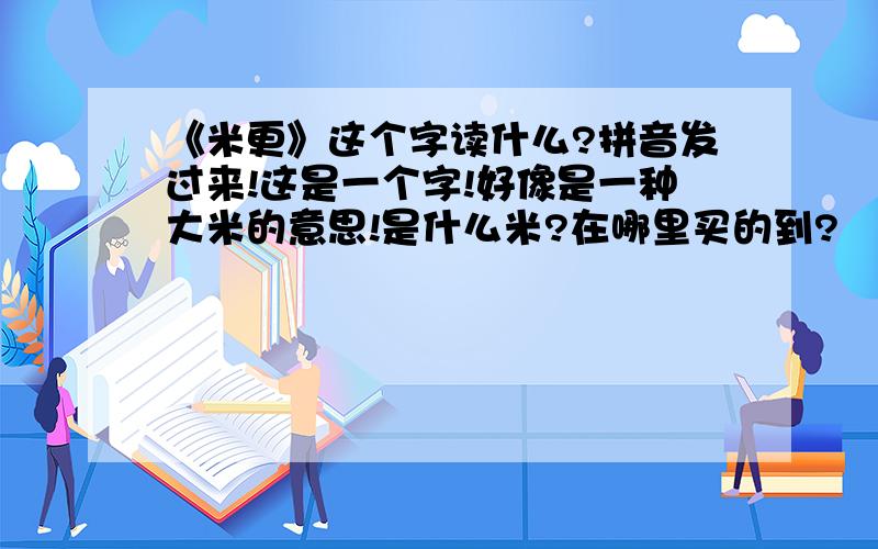 《米更》这个字读什么?拼音发过来!这是一个字!好像是一种大米的意思!是什么米?在哪里买的到?