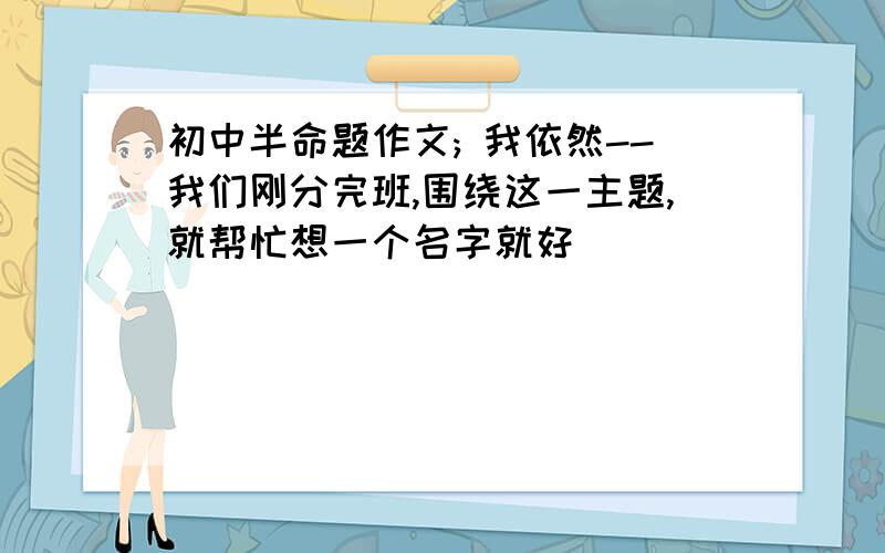 初中半命题作文; 我依然--我们刚分完班,围绕这一主题,就帮忙想一个名字就好