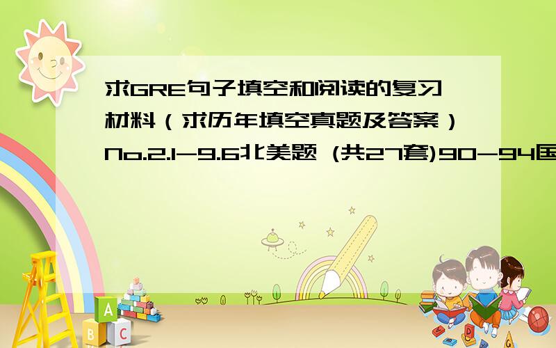 求GRE句子填空和阅读的复习材料（求历年填空真题及答案）No.2.1-9.6北美题 (共27套)90-94国内真题 (共14套)95-99国内真题 (共10套)02-07国内真题以上这些的真题和答案.如果能有其他的材料也非常