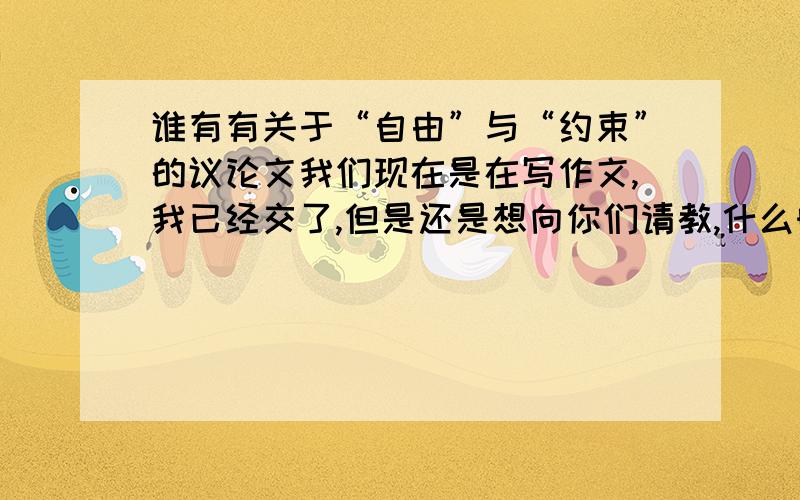 谁有有关于“自由”与“约束”的议论文我们现在是在写作文,我已经交了,但是还是想向你们请教,什么时后回复都可以