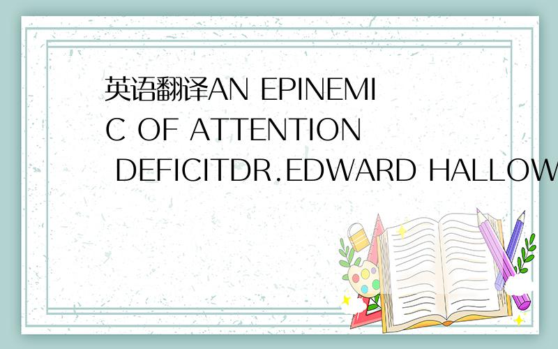 英语翻译AN EPINEMIC OF ATTENTION DEFICITDR.EDWARD HALLOWELL,A PSYCHIATRIST in Sudbury,Massachusetts has seen the fallout of multitasking mania:it walks through his door five days a week.Over the past decade,he says he has seen a tenfold rise in t