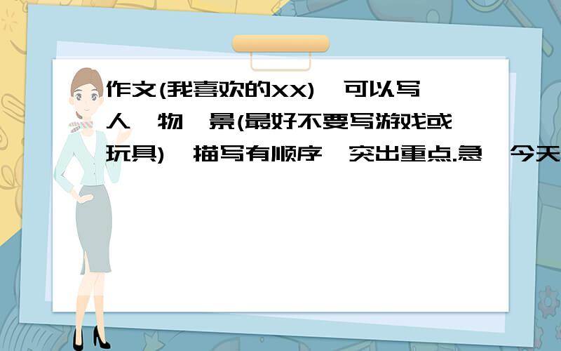 作文(我喜欢的XX),可以写人,物,景(最好不要写游戏或玩具),描写有顺序,突出重点.急,今天就要!不可一复制别人的!