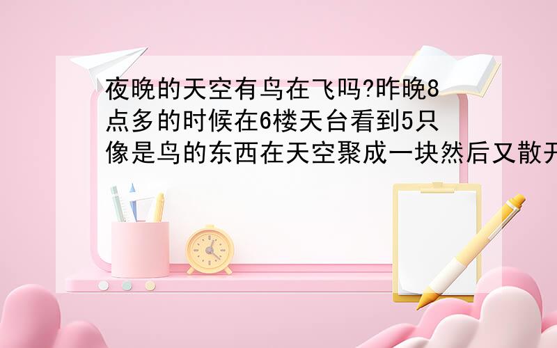 夜晚的天空有鸟在飞吗?昨晚8点多的时候在6楼天台看到5只像是鸟的东西在天空聚成一块然后又散开一起飞往同一方向去了.像是飞得很高,但又能看到它们的底部像是由于城市的灯光反射到它